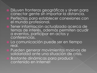    Diluyen fronteras geográficas y sirven para
    conectar gente sin importar la distancia.
   Perfectas para establecer conexiones con
    el mundo profesional.
   Tener información actualizada acerca de
    temas de interés, además permiten acudir
    a eventos, participar en actos y
    conferencias.
   La comunicación puede ser en tiempo
    real.
   Pueden generar movimientos masivos de
    solidaridad ante una situación de crisis.
   Bastante dinámicas para producir
    contenido en Internet
 