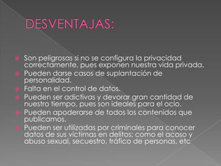    Son peligrosas si no se configura la privacidad
    correctamente, pues exponen nuestra vida privada.
   Pueden darse casos de suplantación de
    personalidad.
   Falta en el control de datos.
   Pueden ser adictivas y devorar gran cantidad de
    nuestro tiempo, pues son ideales para el ocio.
   Pueden apoderarse de todos los contenidos que
    publicamos.
   Pueden ser utilizadas por criminales para conocer
    datos de sus víctimas en delitos: como el acoso y
    abuso sexual, secuestro, tráfico de personas, etc
 
