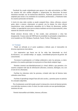 Facebook fue creado originalmente para apoyar a las redes universitarias, en 2004, 
los usuarios del sitio estaban obligados a proporcionar las direcciones de correo 
electrónico asociada con las instituciones educativas. Facebook posteriormente se ha 
ampliado para incluir a los estudiantes de secundaria, profesionales, y finalmente todos 
los usuarios potenciales de Internet. 
A través de estas redes sociales se puede compartir fotos, videos, aficiones, conocer 
gente, darte a conocer, relacionarte, en general, con los demás, los sitios ofrecen 
características como actualización automática de la libreta de direcciones, perfiles 
visibles, la capacidad de crear nuevos enlaces mediante servicios de presentación y otras 
maneras de conexión social en línea. 
Desde entonces diversas redes se han creado, unas permanecen y otras han 
desaparecido. Un poco antes del 2009 hasta la actualidad, los principales competidores a 
nivel mundial son: Hi5, MySpace, Facebook, Tuenti, Twitter, Whatsapp, Line. 
1.4 Ventajas 
Puede ser utilizada en el sector académico y laboral, para el intercambio de 
diversas experiencias innovadoras. 
Los empresarios que hacen uso de las redes han demostrado un nivel 
de eficiencia y un acertado trabajo en equipo, consolidando proyectos de gestión del 
conocimiento. 
Favorecen la participación y el trabajo colaborativo entre las personas, es decir, 
permiten a los usuarios participar en un proyecto en línea desde cualquier lugar. 
Permiten construir una identidad personal y/o virtual, debido a que permiten a los 
usuarios compartir todo tipo de información (aficiones, creencias, ideologías, etc.) con 
el resto de los cibernautas. 
Facilitan las relaciones entre las personas, evitando todo tipo de barreras tanto 
culturales como físicas. 
Facilitan el aprendizaje integral fuera del aula escolar, y permiten poner en práctica 
los conceptos adquiridos. 
Por el aislamiento social del mundo actual, la interacción a través de Internet permite 
a un individuo mostrarse a otros. Es decir, las redes sociales son una oportunidad para 
mostrarse tal cual. 
Permite intercambiar actividades, intereses, aficiones. 
 