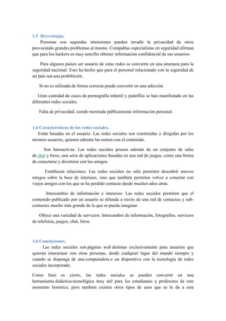 1.5 Desventajas. 
Personas con segundas intensiones pueden invadir la privacidad de otros 
provocando grandes problemas al mismo. Compañías especialistas en seguridad afirman 
que para los hackers es muy sencillo obtener información confidencial de sus usuarios. 
Para algunos países ser usuario de estas redes se convierte en una amenaza para la 
seguridad nacional. Esto ha hecho que para el personal relacionado con la seguridad de 
un país sea una prohibición. 
Si no es utilizada de forma correcta puede convertir en una adicción. 
Gran cantidad de casos de pornografía infantil y pedofilia se han manifestado en las 
diferentes redes sociales. 
Falta de privacidad, siendo mostrada públicamente información personal. 
1.6 Características de las redes sociales. 
Están basadas en el usuario: Las redes sociales son construidas y dirigidas por los 
mismos usuarios, quienes además las nutren con el contenido. 
Son Interactivas: Las redes sociales poseen además de un conjunto de salas 
de chat y foros, una serie de aplicaciones basadas en una red de juegos, como una forma 
de conectarse y divertirse con los amigos. 
Establecen relaciones: Las redes sociales no sólo permiten descubrir nuevos 
amigos sobre la base de intereses, sino que también permiten volver a conectar con 
viejos amigos con los que se ha perdido contacto desde muchos años atrás. 
Intercambio de información e intereses: Las redes sociales permiten que el 
contenido publicado por un usuario se difunda a través de una red de contactos y sub-contactos 
mucho más grande de lo que se pueda imaginar. 
Ofrece una variedad de servicios: Intercambio de información, fotografías, servicios 
de telefonía, juegos, chat, foros. 
1.6 Conclusiones. 
Las redes sociales son páginas web destinas exclusivamente para usuarios que 
quieran interactuar con otras personas, desde cualquier lugar del mundo siempre y 
cuando se disponga de una computadora o un dispositivo con la tecnología de redes 
sociales incorporado. 
Como bien es cierto, las redes sociales se pueden convertir en una 
herramienta didáctica-tecnológica muy útil para los estudiantes y profesores de este 
momento histórico, pero también existen otros tipos de usos que se le da a esta 
 