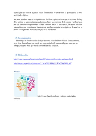 tecnología que son en algunos casos fomentando el terrorismo, la pornografía y otras 
actividades ilícitas. 
Ya para terminar todo el conglomerado de ideas, quiero acotar que el docente de hoy 
debe utilizar la tecnología adecuadamente, hacer uso racional de la misma y utilizarla en 
pro de fomentar el aprendizaje y abrir caminos hacia la excelencia, las redes sociales 
indudablemente constituyen literalmente una herramienta tecnológica a la cual se le 
puede sacar grandes provechos en pro de la enseñanza. 
1.7 Recomendación. 
El manejo de redes sociales es algo positivo si lo sabemos utilizar correctamente, 
pero si no damos buen uso puede ser muy perjudicial; ya que debemos usar por un 
tiempo prudente para que no se convierta en una adicción. 
1.8 Bibliografía. 
http://www.monografias.com/trabajos84/redes-sociales/redes-sociales.shtml 
http://dspace.ups.edu.ec/bitstream/123456789/3349/1/UPS-CT002088.pdf 
Anexos. 
http://www.freepik.es/fotos-vectores-gratis/redes-sociales 
