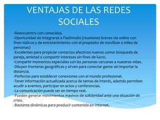 VENTAJAS DE LAS REDES
SOCIALES
-Reencuentro con conocidos.
-Oportunidad de integrarse a Flashmobs (reuniones breves vía online con
fines lúdicos y de entretenimiento con el propósito de movilizar a miles de
personas)
-Excelentes para propiciar contactos afectivos nuevos como: búsqueda de
pareja, amistad o compartir intereses sin fines de lucro.
-Compartir momentos especiales con las personas cercanas a nuestras vidas.
-Diluyen fronteras geográficas y sirven para conectar gente sin importar la
distancia.
-Perfectas para establecer conexiones con el mundo profesional.
-Tener información actualizada acerca de temas de interés, además permiten
acudir a eventos, participar en actos y conferencias.
-La comunicación puede ser en tiempo real.
-Pueden generar movimientos masivos de solidaridad ante una situación de
crisis.
-Bastante dinámicas para producir contenido en Internet.

 