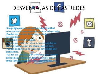 DESVENTAJAS DE LAS REDES
SOCIALES
-Son peligrosas si no se configura la privacidad
correctamente, pues exponen nuestra vida privada.
-Pueden darse casos de suplantación de
personalidad.
-Falta en el control de datos.
-Pueden ser adictivas y devorar gran cantidad de
nuestro tiempo, pues son ideales para el ocio.
-Pueden apoderarse de todos los contenidos que
publicamos.
-Pueden ser utilizadas por criminales para conocer
datos de sus víctimas en delitos: como el acoso y
abuso sexual, secuestro, tráfico de personas, etc.

 