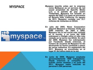 MYSPACE Myspace (escrito antes por la empresa 
como MySpace) es un servicio de red 
social propiedad de Specific Media 
LLC y la estrella de pop Justin 
Timberlake. Myspace fue lanzado en 
agosto del 2003 y su base se encuentra 
en Beverly Hills, California. En agosto 
de 2011, Myspace contaba con 33.1 
millones de visitantes en EEUU. 
En julio del 2005, News Corporation 
adquirió Myspace e Intermix media por 
$580 millones. De 2005 a 2008, 
Myspace fue la red social más visitada 
en el mundo, y en junio del 2006 
sobrepasó a Google como el sitio más 
visitado en la red en los EEUU. En abril 
del 2008, Myspace fue sobrepasado 
por Facebook. Desde entonces, el 
número de usuarios de Myspace ha ido 
declinando en forma constante a pesar 
de varios rediseños. En septiembre del 
2011, Myspace se encontraba en el 
lugar 91 de tráfico total en la red. 
En junio de 2009, Myspace empleaba 
aproximadamente 1600 trabajadores. 
Desde entonces la compañía ha 
sufrido varios cambios y en junio del 
2011, Myspace había reducido su 
personal a 200 personas. 
