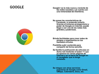 GOOGLE Google+ es la más nueva y reciente de 
las redes sociales y ya cuenta con 
una inmensidad de miembros. 
No posee las características de 
Facebook, ni pretende imitarlo. 
Gracias al inmenso protagonismo y 
poder de Google en internet, puede 
llegar a ser una de las redes más 
grandes y poderosas. 
Brinda facilidades para crear redes de 
amigos y organizarlos en los 
llamados círculos. 
Posibilita subir contenido para 
compartir de forma sencilla. 
Se facilita la publicación de artículos en 
dicha red mediante el botón +1 que 
ya aparece en varias páginas de 
internet y en la barra de Google en 
el navegador que la tenga 
instalada. 
Se integra con otros servicios 
populares de Google como Gmail, 
GMaps, Calendario, Docs, etc. 
 