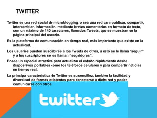 TWITTER 
Twitter es una red social de microblogging, o sea una red para publicar, compartir, 
intercambiar, información, mediante breves comentarios en formato de texto, 
con un máximo de 140 caracteres, llamados Tweets, que se muestran en la 
página principal del usuario. 
Es la plataforma de comunicación en tiempo real, más importante que existe en la 
actualidad. 
Los usuarios pueden suscribirse a los Tweets de otros, a esto se le llama “seguir” 
y a los suscriptores se les llaman “seguidores”. 
Posee un especial atractivo para actualizar el estado rápidamente desde 
dispositivos portables como los teléfonos celulares y para compartir noticias 
en tiempo real. 
La principal característica de Twitter es su sencillez, también la facilidad y 
diversidad de formas existentes para conectarse a dicha red y poder 
comunicarse con otros 
 