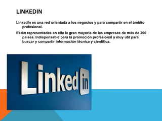 LINKEDIN 
LinkedIn es una red orientada a los negocios y para compartir en el ámbito 
profesional. 
Están representadas en ella la gran mayoría de las empresas de más de 200 
países. Indispensable para la promoción profesional y muy útil para 
buscar y compartir información técnica y científica. 
 