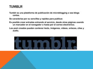 TUMBLR 
Tumblr es una plataforma de publicación de microblogging o sea blogs 
cortos. 
Se caracteriza por su sencillez y rapidez para publicar. 
Es posible crear entradas entrando al servicio, desde otras páginas usando 
un marcador en el navegador o hasta por el correo electrónico. 
Los post creados pueden contener texto, imágenes, vídeos, enlaces, citas y 
audio. 
 