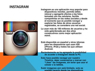 INSTAGRAM 
Instagram es una aplicación muy popular para 
dispositivos móviles, permite editar, 
retocar y agregarle efectos a las fotos 
tomadas con los celulares, facilita 
compartirlas en las redes sociales y desde 
el momento que es posible navegar y 
explorar las fotos de otros usuarios 
registrados, se considera una red social. 
La usan más de 150 millones de usuarios y ha 
sido galardonada por dos años 
consecutivos como mejor aplicación 
móvil. 
Está disponible en español y otros idiomas 
para los dispositivos que usan iOS 
(iPhone, iPad) y todos los que utilizan 
Android. 
Recientemente se ha agregado la posibilidad 
de acceder a Instagram desde la PC. 
Esto hace posible navegar por nuestro 
Timeline, dejar comentarios y marcar con 
“Likes” las imágenes, sin tener que usar el 
celular o la tableta. 
Subir imágenes aún está limitado, solo es 
posible hacerlo desde los dispositivos 
 