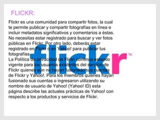 FLICKR:
Flickr es una comunidad para compartir fotos, la cual
te permite publicar y compartir fotografías en línea e
incluir metadatos significativos y comentarios a éstas.
No necesitas estar registrado para buscar y ver fotos
públicas en Flickr. Por otro lado, deberás estar
registrado en Flickr o en Yahoo! para publicar tus
fotografías.
La Política de privacidad de Flickr continúa estando
vigente para los usuarios existentes del servicio de
Flickr quienes aún no hayan fusionado sus cuentas
de Flickr y Yahoo!. Para los miembros quienes hayan
fusionado sus cuentas o ingresaron utilizando su
nombre de usuario de Yahoo! (Yahoo! ID) esta
página describe las actuales prácticas de Yahoo! con
respecto a los productos y servicios de Flickr.
 