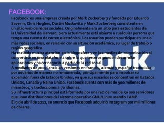 FACEBOOK:
Facebook es una empresa creada por Mark Zuckerberg y fundada por Eduardo
Saverin, Chris Hughes, Dustin Moskovitz y Mark Zuckerberg consistente en
un sitio web de redes sociales. Originalmente era un sitio para estudiantes de
la Universidad de Harvard, pero actualmente está abierto a cualquier persona que
tenga una cuenta de correo electrónico. Los usuarios pueden participar en una o
más redes sociales, en relación con su situación académica, su lugar de trabajo o
región geográfica.
Ha recibido mucha atención en la blogosfera y en los medios de comunicación al
convertirse en una plataforma sobre la que terceros pueden desarrollar
aplicaciones y hacer negocio a partir de la red social.
A mediados de 2007 lanzó las versiones en francés, alemán y español traducidas
por usuarios de manera no remunerada, principalmente para impulsar su
expansión fuera de Estados Unidos, ya que sus usuarios se concentran en Estados
Unidos, Canadá y Reino Unido. Facebook cuenta con más de 900 millones de
miembros, y traducciones a 70 idiomas.
Su infraestructura principal está formada por una red de más de 50 000 servidores
que usan distribuciones del sistema operativo GNU/Linux usando LAMP.
El 9 de abril de 2012, se anunció que Facebook adquirió Instagram por mil millones
de dólares.
 