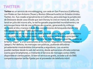 TWITTER:
Twitter es un servicio de microblogging, con sede en San Francisco (California),
con filiales en San Antonio (Texas) y Boston (Massachusetts) en Estados Unidos.
Twitter, Inc. fue creado originalmente en California, pero está bajo la jurisdicción
de Delaware desde 2007.Desde que Jack Dorsey lo creó en marzo de 2006, y lo
lanzó en julio del mismo año, la red ha ganado popularidad mundialmente y se
estima que tiene más de 200 millones de usuarios, generando 65 millones
de tweets al día y maneja más de 800.000 peticiones de búsqueda diarias.1 Ha
sido apodado como el "SMS de Internet".
La red permite enviar mensajes de texto plano de corta longitud, con un máximo
de 140 caracteres, llamados tweets, que se muestran en la página principal del
usuario. Los usuarios pueden suscribirse a los tweets de otros usuarios – a esto se
le llama "seguir" y a los suscriptores se les llaman "seguidores"otweeps ('Twitter' +
'peeps'). Por defecto, los mensajes son públicos, pudiendo difundirse
privadamente mostrándolos únicamente a seguidores. Los usuarios
pueden twittear desde la web del servicio, desde aplicaciones oficiales externas
(como para Smartphone), o mediante el Servicio de mensajes cortos (SMS)
disponible en ciertos países. Si bien el servicio es gratis, acceder a él vía SMS
comporta soportar tarifas fijadas por el proveedor de telefonía móvil.
 
