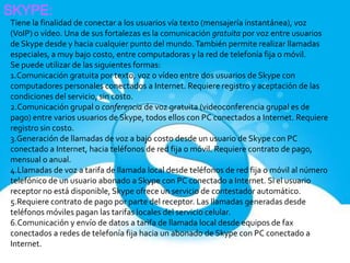 SKYPE:
Tiene la finalidad de conectar a los usuarios vía texto (mensajería instantánea), voz
(VoIP) o vídeo. Una de sus fortalezas es la comunicación gratuita por voz entre usuarios
de Skype desde y hacia cualquier punto del mundo. También permite realizar llamadas
especiales, a muy bajo costo, entre computadoras y la red de telefonía fija o móvil.
Se puede utilizar de las siguientes formas:
1.Comunicación gratuita por texto, voz o vídeo entre dos usuarios de Skype con
computadores personales conectados a Internet. Requiere registro y aceptación de las
condiciones del servicio, sin costo.
2.Comunicación grupal o conferencia de voz gratuita (videoconferencia grupal es de
pago) entre varios usuarios de Skype, todos ellos con PC conectados a Internet. Requiere
registro sin costo.
3.Generación de llamadas de voz a bajo costo desde un usuario de Skype con PC
conectado a Internet, hacia teléfonos de red fija o móvil. Requiere contrato de pago,
mensual o anual.
4.Llamadas de voz a tarifa de llamada local desde teléfonos de red fija o móvil al número
telefónico de un usuario abonado a Skype con PC conectado a Internet. Si el usuario
receptor no está disponible, Skype ofrece un servicio de contestador automático.
5.Requiere contrato de pago por parte del receptor. Las llamadas generadas desde
teléfonos móviles pagan las tarifas locales del servicio celular.
6.Comunicación y envío de datos a tarifa de llamada local desde equipos de fax
conectados a redes de telefonía fija hacia un abonado de Skype con PC conectado a
Internet.
 