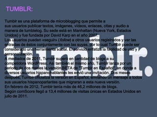 TUMBLR:
Tumblr es una plataforma de microblogging que permite a
sus usuarios publicar textos, imágenes, vídeos, enlaces, citas y audio a
manera de tumblelog. Su sede está en Manhattan (Nueva York, Estados
Unidos) y fue fundada por David Karp en el año 2007.
Los usuarios pueden «seguir» (follow) a otros usuarios registrados y ver las
entradas de éstos conjuntamente con las suyas, por lo cual Tumblr puede ser
considerado una herramienta social. El servicio enfatiza la facilidad de uso y
personalización.
A mediados de 2011, Tumblr superó en cantidad de blogs a su
competidora WordPress. Así también el mismo año, Tumblr lanza por un
periodo de dos meses la versión BETA de "Tumblr en Español", en donde a
diversos usuarios hispanohablantes les envió una invitación. Dos meses
después, Tumblr oficializa la versión en Español, enviando un mensaje a todos
sus usuarios hispanoparlantes que migraran a esta nueva versión.
En febrero de 2012, Tumblr tenía más de 46,2 millones de blogs.
Según comScore llegó a 13,4 millones de visitas únicas en Estados Unidos en
julio de 2011.
 