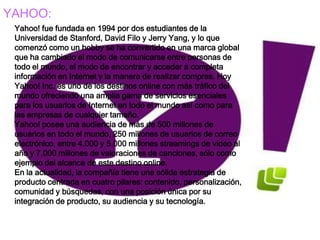 YAHOO:
 Yahoo! fue fundada en 1994 por dos estudiantes de la
 Universidad de Stanford, David Filo y Jerry Yang, y lo que
 comenzó como un hobby se ha convertido en una marca global
 que ha cambiado el modo de comunicarse entre personas de
 todo el mundo, el modo de encontrar y acceder a completa
 información en Internet y la manera de realizar compras. Hoy
 Yahoo! Inc. es uno de los destinos online con más tráfico del
 mundo ofreciendo una amplia gama de servicios esenciales
 para los usuarios de Internet en todo el mundo así como para
 las empresas de cualquier tamaño.
 Yahoo! posee una audiencia de más de 500 millones de
 usuarios en todo el mundo, 250 millones de usuarios de correo
 electrónico, entre 4.000 y 5.000 millones streamings de video al
 año y 7.000 millones de valoraciones de canciones, sólo como
 ejemplo del alcance de este destino online.
 En la actualidad, la compañía tiene una sólida estrategia de
 producto centrada en cuatro pilares: contenido, personalización,
 comunidad y búsquedas, con una posición única por su
 integración de producto, su audiencia y su tecnología.
 