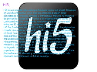 HI5:
Hi5 es un popular sitio web que funciona como red social. Consiste
en un sitio interactivo en el que las personas pueden estar
conectadas de manera sencilla y entretenida. Más de 70 millones
de personas lo usan en el mundo y es especialmente usado en
Latinoamérica. Su crecimiento ha sido tan grande que ya está
entre los 20 sitios web más visitados en el mundo.
Hi5 fue fundado el año 2003 por Ramu Yalamanchi. La página fue
creada para obtener un medio por el cual conectarse socialmente
en línea con muchas personas. Con el tiempo fue evolucionando
para agradar más a los usuarios y agregando nuevas aplicaciones,
impulsado además por la aparición de fuertes competidores.
Actualmente, Yalamanchi es el director de la empresa Hi5
Networks, que tiene sede en San Francisco, California. La página
ha logrado posicionarse como una de las redes sociales más
populares, con más de 50 millones de visitantes mensuales. Está
disponible en 37 idiomas y se está trabajando para lograr más
opciones de idiomas en un futuro cercano.
 