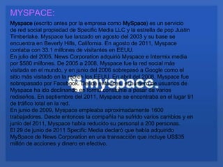 MYSPACE:
Myspace (escrito antes por la empresa como MySpace) es un servicio
de red social propiedad de Specific Media LLC y la estrella de pop Justin
Timberlake. Myspace fue lanzado en agosto del 2003 y su base se
encuentra en Beverly Hills, California. En agosto de 2011, Myspace
contaba con 33.1 millones de visitantes en EEUU.
En julio del 2005, News Corporation adquirió Myspace e Intermix media
por $580 millones. De 2005 a 2008, Myspace fue la red social más
visitada en el mundo, y en junio del 2006 sobrepasó a Google como el
sitio más visitado en la red en los EEUU. En abril del 2008, Myspace fue
sobrepasado por Facebook. Desde entonces, el número de usuarios de
Myspace ha ido declinando en forma constante a pesar de varios
rediseños. En septiembre del 2011, Myspace se encontraba en el lugar 91
de tráfico total en la red.
En junio de 2009, Myspace empleaba aproximadamente 1600
trabajadores. Desde entonces la compañía ha sufrido varios cambios y en
junio del 2011, Myspace había reducido su personal a 200 personas.
El 29 de junio de 2011 Specific Media declaró que había adquirido
MySpace de News Corporation en una transacción que incluye US$35
millón de acciones y dinero en efectivo.
 