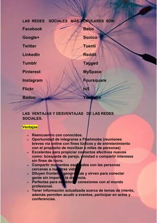 LAS REDES SOCIALES MÁS POPULARES SON: 
Facebook 
Google+ 
Twitter 
LinkedIn 
Tumblr 
Pinterest 
Instagram 
Flickr 
Badoo 
Bebo 
Sonico 
Tuenti 
Reddit 
Tagged 
MySpace 
Foursquare 
hi5 
YouTube 
LAS VENTAJAS Y DESVENTAJAS DE LAS REDES 
SOCIALES. 
Ventajas 
 Reencuentro con conocidos. 
 Oportunidad de integrarse a Flashmobs (reuniones 
breves vía online con fines lúdicos y de entretenimiento 
con el propósito de movilizar a miles de personas) 
 Excelentes para propiciar contactos afectivos nuevos 
como: búsqueda de pareja, amistad o compartir intereses 
sin fines de lucro. 
 Compartir momentos especiales con las personas 
cercanas a nuestras vidas. 
 Diluyen fronteras geográficas y sirven para conectar 
gente sin importar la distancia. 
 Perfectas para establecer conexiones con el mundo 
profesional. 
 Tener información actualizada acerca de temas de interés, 
además permiten acudir a eventos, participar en actos y 
conferencias. 
 