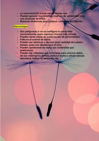  La comunicación puede ser en tiempo real. 
 Pueden generar movimientos masivos de solidaridad ante 
una situación de crisis. 
 Bastante dinámicas para producir contenido en Internet. 
Desventajas 
 Son peligrosas si no se configura la privacidad 
correctamente, pues exponen nuestra vida privada. 
 Pueden darse casos de suplantación de personalidad. 
 Falta en el control de datos. 
 Pueden ser adictivas y devorar gran cantidad de nuestro 
tiempo, pues son ideales para el ocio. 
 Pueden apoderarse de todos los contenidos que 
publicamos. 
 Pueden ser utilizadas por criminales para conocer datos 
de sus víctimas en delitos: como el acoso y abuso sexual, 
secuestro, tráfico de personas, etc. 
