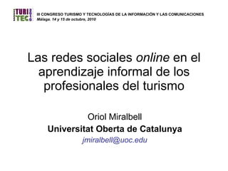 Las redes sociales  online  en el aprendizaje informal de los profesionales del turismo Oriol Miralbell Universitat Oberta de Catalunya [email_address] III CONGRESO TURISMO Y TECNOLOGÍAS DE LA INFORMACIÓN Y LAS COMUNICACIONES   Málaga. 14 y 15 de octubre, 2010 