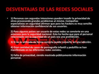 DESVENTAJAS DE LAS REDES SOCIALES
• 1) Personas con segundas intensiones pueden invadir la privacidad de
otros provocando grandes problemas al mismo. Compañías
especialistas en seguridad afirman que para los hackers es muy sencillo
obtener información confidencial de sus usuarios.
2) Para algunos países ser usuario de estas redes se convierte en una
amenaza para la seguridad nacional. Esto ha hecho que para el personal
relacionado con la seguridad de un país sea una prohibición.
3) Si no es utilizada de forma correcta puede convertir en una adicción.
4) Gran cantidad de casos de pornografía infantil y pedofilia se han
manifestado en las diferentes redes sociales.
5) Falta de privacidad, siendo mostrada públicamente información
personal.
 