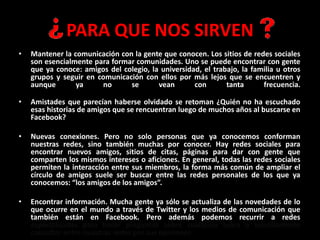 PARA QUE NOS SIRVEN
• Mantener la comunicación con la gente que conocen. Los sitios de redes sociales
son esencialmente para formar comunidades. Uno se puede encontrar con gente
que ya conoce: amigos del colegio, la universidad, el trabajo, la familia u otros
grupos y seguir en comunicación con ellos por más lejos que se encuentren y
aunque ya no se vean con tanta frecuencia.
• Amistades que parecían haberse olvidado se retoman ¿Quién no ha escuchado
esas historias de amigos que se rencuentran luego de muchos años al buscarse en
Facebook?
• Nuevas conexiones. Pero no solo personas que ya conocemos conforman
nuestras redes, sino también muchas por conocer. Hay redes sociales para
encontrar nuevos amigos, sitios de citas, páginas para dar con gente que
comparten los mismos intereses o aficiones. En general, todas las redes sociales
permiten la interacción entre sus miembros, la forma más común de ampliar el
círculo de amigos suele ser buscar entre las redes personales de los que ya
conocemos: “los amigos de los amigos”.
• Encontrar información. Mucha gente ya sólo se actualiza de las novedades de lo
que ocurre en el mundo a través de Twitter y los medios de comunicación que
también están en Facebook. Pero además podemos recurrir a redes
especializadas para hacer preguntas sobre cualquier tema o sencillamente
consultar entre nuestras redes por sus opiniones.
 