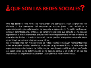 Una red social es una forma de representar una estructura social, asignándole un
símbolo, si dos elementos del conjunto de actores (tales como individuos u
organizaciones) están relacionados de acuerdo a algún criterio (relación profesional,
amistad, parentesco, etc.) entonces se construye una línea que conecta los nodos que
representan a dichos elementos. El tipo de conexión representable en una red social es
una relación diádica o lazo interpersonal, que se pueden interpretar como relaciones
de amistad, parentesco, laborales, entre otros.
Las investigaciones han mostrado que las redes sociales constituyen representaciones
útiles en muchos niveles, desde las relaciones de parentesco hasta las relaciones de
organizaciones a nivel estatal (se habla en este caso de redes políticas), desempeñando
un papel crítico en la determinación de la agenda política y el grado en el cual los
individuos o las organizaciones alcanzan sus objetivos o reciben influencias.
QUE SON LAS REDES SOCIALES
 