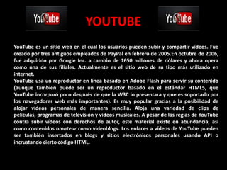 YOUTUBE
YouTube es un sitio web en el cual los usuarios pueden subir y compartir vídeos. Fue
creado por tres antiguos empleados de PayPal en febrero de 2005.En octubre de 2006,
fue adquirido por Google Inc. a cambio de 1650 millones de dólares y ahora opera
como una de sus filiales. Actualmente es el sitio web de su tipo más utilizado en
internet.
YouTube usa un reproductor en línea basado en Adobe Flash para servir su contenido
(aunque también puede ser un reproductor basado en el estándar HTML5, que
YouTube incorporó poco después de que la W3C lo presentara y que es soportado por
los navegadores web más importantes). Es muy popular gracias a la posibilidad de
alojar vídeos personales de manera sencilla. Aloja una variedad de clips de
películas, programas de televisión y vídeos musicales. A pesar de las reglas de YouTube
contra subir vídeos con derechos de autor, este material existe en abundancia, así
como contenidos amateur como videoblogs. Los enlaces a vídeos de YouTube pueden
ser también insertados en blogs y sitios electrónicos personales usando API o
incrustando cierto código HTML.
 