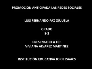 PROMOCIÓN ANTICIPADA LAS REDES SOCIALES
LUIS FERNANDO PAZ ORJUELA
GRADO
8-2
PRESENTADO A LIC:
VIVIANA ALVAREZ MARTINEZ
INSTITUCIÓN EDUCATIVA JORJE ISAACS
 