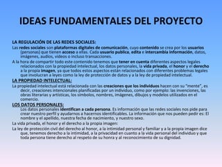 IDEAS FUNDAMENTALES DEL PROYECTO
LA REGULACIÓN DE LAS REDES SOCIALES:
Las redes sociales son plataformas digitales de comunicación, cuyo contenido se crea por los usuarios
(personas) que tienen acceso a ellas. Cada usuario publica, edita e intercambia información, datos,
imágenes, audios, videos o incluso transacciones.
A la hora de compartir todo este contenido tenemos que tener en cuenta diferentes aspectos legales
relacionados con la propiedad intelectual, los datos personales, la vida privada, el honor y el derecho
a la propia imagen, ya que todos estos aspectos están relacionados con diferentes problemas legales
que involucran a leyes como la ley de protección de datos y a la ley de propiedad intelectual.
LA PROPIEDAD INTELECTUAL:
La propiedad intelectual está relacionada con las creaciones que los individuos hacen con su “mente”, es
decir, creaciones intencionales planificadas por un individuo, como por ejemplo: las invenciones, las
obras literarias y artísticas, los símbolos, nombres, imágenes, dibujos y modelos utilizados en el
comercio.
LOS DATOS PERSONALES:
Los datos personales identifican a cada persona. Es información que las redes sociales nos pide para
crear nuestro perfil y ayudarnos a hacernos identificables. La información que nos pueden pedir es: El
nombre y el apellido, nuestra fecha de nacimiento, y nuestro sexo.
La vida privada, el honor y el derecho a la propia imagen:
La ley de protección civil del derecho al honor, a la intimidad personal y familiar y a la propia imagen dice
que, tenemos derecho a la intimidad, a la privacidad en cuanto a la vida personal del individuo y que
toda persona tiene derecho al respeto de su honra y al reconocimiento de su dignidad.
 