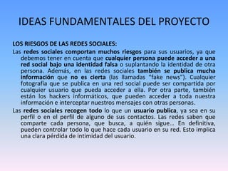 IDEAS FUNDAMENTALES DEL PROYECTO
LOS RIESGOS DE LAS REDES SOCIALES:
Las redes sociales comportan muchos riesgos para sus usuarios, ya que
debemos tener en cuenta que cualquier persona puede acceder a una
red social bajo una identidad falsa o suplantando la identidad de otra
persona. Además, en las redes sociales también se publica mucha
información que no es cierta (las llamadas “fake news”). Cualquier
fotografía que se publica en una red social puede ser compartida por
cualquier usuario que pueda acceder a ella. Por otra parte, también
están los hackers informáticos, que pueden acceder a toda nuestra
información e interceptar nuestros mensajes con otras personas.
Las redes sociales recogen todo lo que un usuario publica, ya sea en su
perfil o en el perfil de alguno de sus contactos. Las redes saben que
comparte cada persona, que busca, a quién sigue… En definitiva,
pueden controlar todo lo que hace cada usuario en su red. Esto implica
una clara pérdida de intimidad del usuario.
 