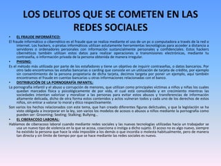 LOS DELITOS QUE SE COMETEN EN LAS
REDES SOCIALES
• EL FRAUDE INFORMÁTICO:
El fraude informático o cibernético es el fraude que se realiza mediante el uso de un pc o computadora a través de la red o
internet. Los hackers, o piratas informáticos utilizan astutamente herramientas tecnológicas para acceder a distancia a
servidores o ordenadores personales con información sustancialmente personales y confidenciales. Estos hackers
cibernéticos también utilizan estos datos para realizar operaciones o transmisiones electrónicas, mediante tu
contraseña, o información privada de la persona obtenida de manera irregular.
• PHISING:
Es el método más utilizada por parte de los estafadores y tiene un objetivo de inquirir contraseñas, o datos bancarios. Por
otro lado encontramos las estafas bancarias o carding que consiste en un utilización de tarjeta de crèdito, por ejemplo
sin consentimiento de la persona propietaria de dicha tarjeta, decimos targeta por poner un ejemplo, aquí también
encontramos el fraude en cuentas bancarias u otras informaciones relacionadas con el banco.
• DISTRIBUCIÓN DE LA PORNOGRAFÍA INFANTIL:
La pornografia infantil y el abuso y corrupción de menores, que utilizan como principales víctimas a niños y niñas los cuales
quedan marcados física y psicológicamente de por vida, el cual está consolidado y en crecimiento mientras las
sociedades intentan valorizar y moralizar a las personas para evitar estos abusos y transferencias de información
altamente delicada, dicho de otra forma estos contenidos y actos vulneran todos y cada uno de los derechos de estos
niños, sin entrar a valorar lo moral y ético respectivamente.
Son varios los hechos relacionados con este tema, que han creado diferentes figuras delictuales, y que la legislación se ha
visto obligada a incorporar en la ley, son varios los modelos de acosos o abusos a niños mediante la pornografia como
pueden ser: Grooming; Sexting; Stalking; Bullying…
• EL CIBERACOSO LABORAL:
Hablamos de ciberacoso laboral cuando mediante redes sociales y las nuevas tecnologías utilizadas hacia un trabajador se
usa un nuevo tipo de violencia en la que se acosa, coacciona o instiga a dicho sujeto. El acoso no es algo nuevo, siempre
ha existido la persona que hace la vida imposible a los demás o que incordia o molesta habitualmente, pero de manera
tan directa y sin límite de tiempo por que se hace mediante las redes sociales es nuevo.
 