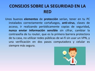 CONSEJOS SOBRE LA SEGURIDAD EN LA
RED
Unos buenos elementos de protección serían, tener en tu PC
instalados correctamente cortafuegos, anti-virus, claves de
acceso, ir realizando periódicamente copias de seguridad,
nunca enviar información sensible sin cifrar, cambiar la
contraseña de tu router, que es la primera barrera protectora
de tu casa, no utilizar redes públicas de wi-fi sin usar un VPN, y
una verificación en dos pasos computadora y celular es
siempre más segura.
 