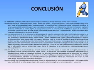 CONCLUSIÓN
Las conclusiones que hemos podido extraer sobre los riesgos que presenta el manejo de las redes sociales son las siguientes:
Una de las principales es el desfase en tiempo entre la realidad que aportan y la capacidad legislativa que se tiene sobre ésta. La regulación
sobre el uso de las redes sociales y sobre protección de datos ha sido posterior a la actividad de las mismas (realidad que también se da
en la mayoría de los ámbitos vitales), por lo que muchas personas usuarias han normalizado ciertas dinámicas previas a dicha regulación.
Y una vez establecidas las normas legales, muchas personas usuarias las conocen por lo mediático de algunas de las sentencias
relacionadas, sin ser conscientes de que el uso que dan a las redes sociales, en cuanto a comentarios hacia terceros o utilización de sus
imágenes y vídeos, puede ser constitutivo de delito.
Otra es el desconocimiento de las personas usuarias de redes sociales de la gestión que deben realizar sobre la información que vuelcan en las
mismas. Cada vez hay más conciencia de la necesidad de fiscalizar cómo mostramos los contenidos y cómo gestionamos la información
que aportamos y la que recibimos de otros perfiles digitales. Creemos que determinadas páginas y redes sociales ofrecen una sensación
de falso autocontrol sobre nuestra propia información y, del mismo modo, el formato de participación activa en las mismas ofrece,
también, una falsa sensación de impunidad para manifestar opiniones relacionadas con terceras personas. Así, la inmediatez de las
publicaciones asimila la comunicación en las redes sociales a la comunicación presencial, con el agravante de que, en el segundo caso, la
presencia física de la otra persona inhibe la realización de comentarios o juicios de valor que pueden ser constitutivos de delito, mientras
que en redes sociales, podemos considerar que nuestra libertad de expresión, al ser un medio escrito o audiovisual, protege nuestros
actos y aportaciones.
Está claro que el avance en la comunicación que ofrece la presencia de las redes sociales en nuestra vida es innegable, así como que es
inimaginable cualquier tipo de actividad social, laboral, cultural o de ocio sin ellas. Pero también es incuestionable que es necesaria una
educación sobre su uso por las implicaciones legales que éste tiene, tanto para evitar la propia comisión de delitos como para evitar ser
víctimas de los mismos o reconocerlos y denunciarlos si nos afectan. La falsa sensación de dominio que aporta la utilización de las redes,
su aprendizaje intuitivo, la facilidad para compartir contenidos y su gratuidad son factores que enmascaran el mal uso que se puede
hacer de ellas, tanto consciente como inconscientemente.
Es imprescidndible una responsabilización de las personas usuarias de redes sociales en su uso, una legislación aplicable y ajustada a la realidad
y una fiscalización de los delitos que permita una fácil detección de los mismos y de las personas responsables, y su denuncia.
 