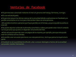 Ventajas de facebook
●Te permite estar conectado mediante el chat con personas del trabajo, familiares, o amigos.
● Es una red social gratis.
●Te permite conocer las últimas noticias de la actualidad debido a aplicaciones en Facebook y es
posible comentarlas en tu muro para intercambiar ideas con otras personas.
● Es posible encontrar a personas que hayas perdido con el tiempo, ya que se puede buscarlas en
esta red.
● Se puede adjuntar contenido multimedia como fotos o videos para poder estar más en contacto
con las personas que quieres sin depender únicamente del chat.
● Esta red social te permite crear una página de tu empresa, por ejemplo, para que esta pueda
estar en contacto con tus clientes.
● Es posible crear encuestas para tener una vista panorámica y de lo que piensa la mayoria de la
gente.
● Facebook te da la posibilidad de difundir y dar a conocer ideologías o hechos de la actualidad
que pueden resultar interesantes.
10
 