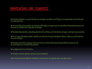 Ventajas de tuenti
● Puedes cotillear un poco lo que tus amigos escriben en el blog, sus respuestas a los test que
circulan por ahí…
● en una foto y la puedas ver porque sale algún amigo tuyo y no puedas etiquetarte porque la
foto la ha subido un amigo de un amigo.
● Puedes etiquetarte y desetiquetarte en tus fotos y en las de tus amigos siempre que puedas.
● Es un lugar donde puedes crearte una zona en la que compartir fotos, vídeos y comentarios
con tus amigos.
● Puedes encontrar amigos a los que hace muchos años que has perdido la pista (yo he
encontrado a un montón de gente).
● La página es muy intuitiva.
● Puedes conocer gente, aunque no es habitual.
● Es una forma sencilla de mantener el contacto con gente que vive lejos de ti.
12
 
