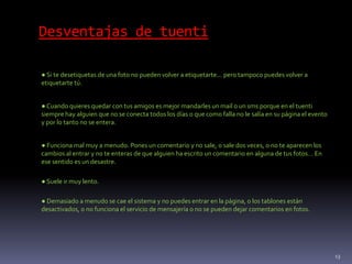 Desventajas de tuenti
● Si te desetiquetas de una foto no pueden volver a etiquetarte... pero tampoco puedes volver a
etiquetarte tú.
●Cuando quieres quedar con tus amigos es mejor mandarles un mail o un sms porque en el tuenti
siempre hay alguien que no se conecta todos los días o que como falla no le salía en su página el evento
y por lo tanto no se entera.
● Funciona mal muy a menudo. Pones un comentario y no sale, o sale dos veces, o no te aparecen los
cambios al entrar y no te enteras de que alguien ha escrito un comentario en alguna de tus fotos… En
ese sentido es un desastre.
● Suele ir muy lento.
● Demasiado a menudo se cae el sistema y no puedes entrar en la página, o los tablones están
desactivados, o no funciona el servicio de mensajería o no se pueden dejar comentarios en fotos.
13
 