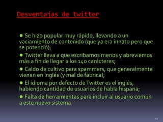 Desventajas de twitter
● Se hizo popular muy rápido, llevando a un
vaciamiento de contenido (que ya era innato pero que
se potenció);
● Twitter lleva a que escribamos menos y abreviemos
más a fin de llegar a los 140 carácteres;
● Caldo de cultivo para spammers, que generalmente
vienen en inglés (y mal de fábrica);
● El idioma por defecto deTwitter es el inglés,
habiendo cantidad de usuarios de habla hispana;
● Falta de herramientas para incluir al usuario común
a este nuevo sistema.
15
 