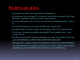 Hipervínculos
 http://escritoriofamilias.educ.ar/datos/redes-sociales.html
 http://www.pac.com.ve/index.php?option=com_content&view=article&id=7682:tipos-
de-redes-sociales&catid=68:telecomunicaciones&Itemid=91
 http://tecnologia.elpais.com/tecnologia/2012/04/09/actualidad/1333987988_736163.ht
ml
 http://www.infosol.com.mx/espacio/cont/aula/redes_sociales.html
 http://www.coseom.com/2012/10/10-ventajas-y-desventajas-de-las-redes-sociales/
 http://recursostic.educacion.es/observatorio/web/es/internet/web-20/1043-redes-
sociales?start=2
 http://www.marketingdirecto.com/actualidad/social-media-marketing/cinco-ventajas-
y-cinco-desventajas-de-facebook-como-herramienta-corporativa/
 http://gigatecno.blogspot.com.es/2012/01/ventajas-y-desventajas-de-facebook.html
 http://www.fuentejuncal.org/revista/index.php?option=com_content&view=article&id
=1962:ventajas-e-inconvenientes-de-tuenti&catid=3:editorial&Itemid=69
17
 
