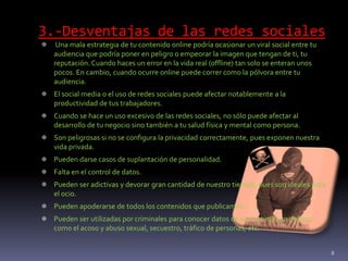 3.-Desventajas de las redes sociales
 Una mala estrategia de tu contenido online podría ocasionar un viral social entre tu
audiencia que podría poner en peligro o empeorar la imagen que tengan de ti, tu
reputación. Cuando haces un error en la vida real (offline) tan solo se enteran unos
pocos. En cambio, cuando ocurre online puede correr como la pólvora entre tu
audiencia.
 El social media o el uso de redes sociales puede afectar notablemente a la
productividad de tus trabajadores.
 Cuando se hace un uso excesivo de las redes sociales, no sólo puede afectar al
desarrollo de tu negocio sino también a tu salud física y mental como persona.
 Son peligrosas si no se configura la privacidad correctamente, pues exponen nuestra
vida privada.
 Pueden darse casos de suplantación de personalidad.
 Falta en el control de datos.
 Pueden ser adictivas y devorar gran cantidad de nuestro tiempo, pues son ideales para
el ocio.
 Pueden apoderarse de todos los contenidos que publicamos.
 Pueden ser utilizadas por criminales para conocer datos de sus víctimas en delitos:
como el acoso y abuso sexual, secuestro, tráfico de personas, etc.
8
 