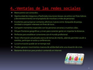 4.-Ventajas de las redes sociales
 Reencuentro con conocidos.
 Oportunidad de integrarse a Flashmobs (reuniones breves vía online con fines lúdicos
y de entretenimiento con el propósito de movilizar a miles de personas)
 Excelentes para propiciar contactos afectivos nuevos como: búsqueda de pareja,
amistad o compartir intereses sin fines de lucro.
 Compartir momentos especiales con las personas cercanas a nuestras vidas.
 Diluyen fronteras geográficas y sirven para conectar gente sin importar la distancia.
 Perfectas para establecer conexiones con el mundo profesional.
 Tener información actualizada acerca de temas de interés, además permiten acudir a
eventos, participar en actos y conferencias.
 La comunicación puede ser en tiempo real.
 Pueden generar movimientos masivos de solidaridad ante una situación de crisis.
 Bastante dinámicas para producir contenido en Internet.
9
 