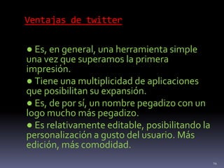 Ventajas de twitter
● Es, en general, una herramienta simple
una vez que superamos la primera
impresión.
● Tiene una multiplicidad de aplicaciones
que posibilitan su expansión.
● Es, de por sí, un nombre pegadizo con un
logo mucho más pegadizo.
● Es relativamente editable, posibilitando la
personalización a gusto del usuario. Más
edición, más comodidad.
14
 