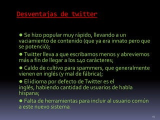 Desventajas de twitter
● Se hizo popular muy rápido, llevando a un
vaciamiento de contenido (que ya era innato pero que
se potenció);
● Twitter lleva a que escribamos menos y abreviemos
más a fin de llegar a los 140 carácteres;
● Caldo de cultivo para spammers, que generalmente
vienen en inglés (y mal de fábrica);
● El idioma por defecto deTwitter es el
inglés, habiendo cantidad de usuarios de habla
hispana;
● Falta de herramientas para incluir al usuario común
a este nuevo sistema.
15
 