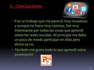 5.-Conclusiones
Fue un trabajo que me pareció muy novedoso
y aunque no fuera muy costoso, fue muy
interesante por todas las cosas que aprendí
sobre las redes sociales. Al principio me daba
un poco de miedo participar en ellas pero
ahora ya no.
También me gusto todo lo que aprendí sobre
powerpoint .
16
 