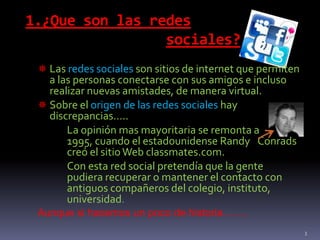 1.¿Que son las redes
sociales?
 Las redes sociales son sitios de internet que permiten
a las personas conectarse con sus amigos e incluso
realizar nuevas amistades, de manera virtual.
 Sobre el origen de las redes sociales hay
discrepancias…..
La opinión mas mayoritaria se remonta a
1995, cuando el estadounidense Randy Conrads
creó el sitioWeb classmates.com.
Con esta red social pretendía que la gente
pudiera recuperar o mantener el contacto con
antiguos compañeros del colegio, instituto,
universidad.
Aunque si hacemos un poco de historia…….
3
 