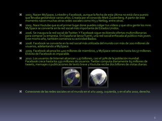  2003. Nacen MySpace, LinkedIn y Facebook, aunque la fecha de esta última no está clara puesto
que llevaba gestándose varios años. Creada por el conocido Mark Zuckerberg. A partir de este
momento nacen muchas otras redes sociales como Hi5 y Netlog, entre otras.
 2005 .NaceYoutube que es el primer lugar done puedes colgar tus vídeos y que otra gente los mire.
MySpace se convierte en la red social más importante de Estados Unidos.
 2006. Se inaugura la red social deTwitter.Y Facebook sigue recibiendo ofertas multimillonarias
para comprar su empresa. En España se lanzaTuenti, una red social enfocada al público más joven.
Este mismo año, también comienza su actividad Badoo.
 2008. Facebook se convierte en la red social más utilizada del mundo con más de 200 millones de
usuarios, adelantando a MySpace.
 2009. Facebook alcanza los 400 millones de miembros, y MySpace retrocede hasta los 57 millones.
El éxito de Facebook es imparable.
 2010. Los usuarios de Internet alcanzan 1,97 billones, casi el 30% de la población mundial.
Facebook crece hasta los 550 millones de usuarios:Twitter computa diariamente 65 millones de
tweets, mensajes o publicaciones de texto breve yYoutube recibe dos billones de visitas diarias.
 Conexiones de las redes sociales en el mundo en el año 2009, izquierda, y en el año 2010, derecha.
5
 