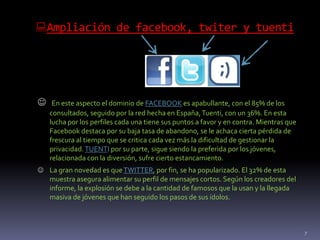 Ampliación de facebook, twiter y tuenti
7
 En este aspecto el dominio de FACEBOOK es apabullante, con el 85% de los
consultados, seguido por la red hecha en España,Tuenti, con un 36%. En esta
lucha por los perfiles cada una tiene sus puntos a favor y en contra. Mientras que
Facebook destaca por su baja tasa de abandono, se le achaca cierta pérdida de
frescura al tiempo que se critica cada vez más la dificultad de gestionar la
privacidad.TUENTI por su parte, sigue siendo la preferida por los jóvenes,
relacionada con la diversión, sufre cierto estancamiento.
 La gran novedad es queTWITTER, por fin, se ha popularizado. El 32% de esta
muestra asegura alimentar su perfil de mensajes cortos. Según los creadores del
informe, la explosión se debe a la cantidad de famosos que la usan y la llegada
masiva de jóvenes que han seguido los pasos de sus ídolos.
 