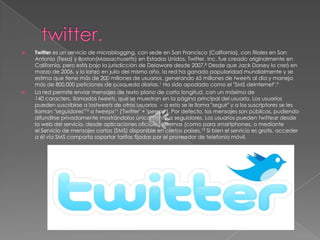    Twitter es un servicio de microblogging, con sede en San Francisco (California), con filiales en San
    Antonio (Texa) y Boston(Massachusetts) en Estados Unidos. Twitter, Inc. fue creado originalmente en
    California, pero está bajo la jurisdicción de Delaware desde 2007.8 Desde que Jack Dorsey lo creó en
    marzo de 2006, y lo lanzó en julio del mismo año, la red ha ganado popularidad mundialmente y se
    estima que tiene más de 200 millones de usuarios, generando 65 millones de tweets al día y maneja
    más de 800.000 peticiones de búsqueda diarias.1 Ha sido apodado como el "SMS deInternet".9
   La red permite enviar mensajes de texto plano de corta longitud, con un máximo de
    140 caracters, llamados tweets, que se muestran en la página principal del usuario. Los usuarios
    pueden suscribirse a lostweets de otros usuarios – a esto se le llama "seguir" y a los suscriptores se les
    llaman "seguidores"10 o tweeps11 ('Twitter' + 'peeps '). Por defecto, los mensajes son públicos, pudiendo
    difundirse privadamente mostrándolos únicamente a seguidores. Los usuarios pueden twittear desde
    la web del servicio, desde aplicaciones oficiales externas (como para smartphones, o mediante
    el Servicio de mensajes cortos (SMS) disponible en ciertos países.12 Si bien el servicio es gratis, acceder
    a él vía SMS comporta soportar tarifas fijadas por el proveedor de telefonía móvil.
 