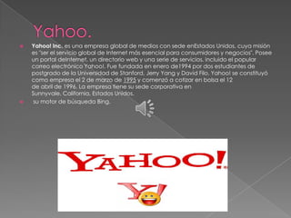    Yahoo! Inc. es una empresa global de medios con sede enEstados Unidos, cuya misión
    es "ser el servicio global de Internet más esencial para consumidores y negocios". Posee
    un portal deInternet, un directorio web y una serie de servicios, incluido el popular
    correo electrónico Yahoo!. Fue fundada en enero de1994 por dos estudiantes de
    postgrado de la Universidad de Stanford, Jerry Yang y David Filo. Yahoo! se constituyó
    como empresa el 2 de marzo de 1995 y comenzó a cotizar en bolsa el 12
    de abril de 1996. La empresa tiene su sede corporativa en
    Sunnyvale, California, Estados Unidos.
    su motor de búsqueda Bing.
 