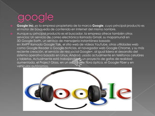    Google Inc. es la empresa propietaria de la marca Google, cuyo principal producto es
    el motor de búsqueda de contenido en Internet del mismo nombre.
   Aunque su principal producto es el buscador, la empresa ofrece también otros
    servicios: Un servicio de correo electrónico llamado Gmail, su mapamundi en
    3D Google Earth, un servicio de mensajería instantánea basado
    en XMPP llamado Google Talk, el sitio web de vídeos YouTube, otras utilidades web
    como Google Reader o Google Noticias, el navegador web Google Chrome, y su más
    reciente creación, el servicio de red social Google+, al igual lidera el desarrollo del
    sistema operativo basado en Linux, Androd, usado actualmente en teléfonos celuláres
    y tabletas. Actualmente está trabajando en un proyecto de gafas de realidad
    aumentada, el Project Glass, en un servicio de fibra óptica, el Google Fiber y en
    vehículos autónomos.
 